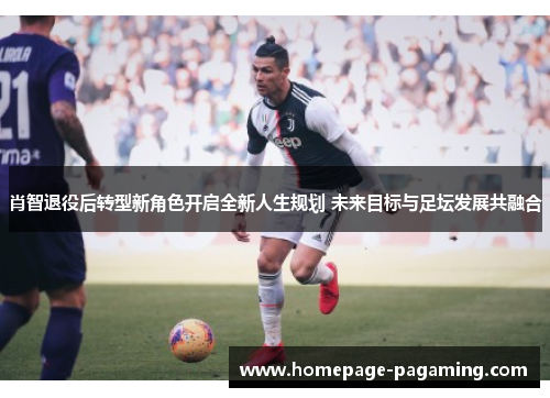 肖智退役后转型新角色开启全新人生规划 未来目标与足坛发展共融合
