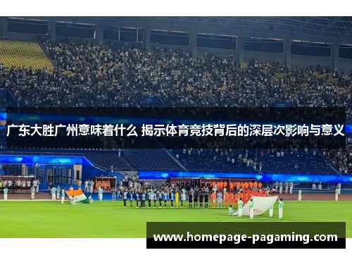 广东大胜广州意味着什么 揭示体育竞技背后的深层次影响与意义