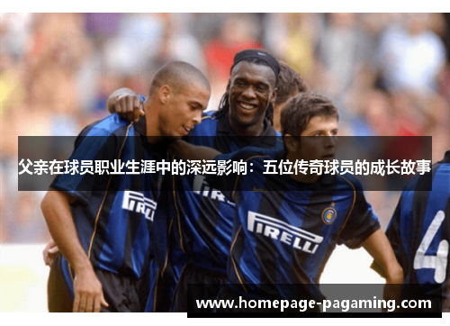 父亲在球员职业生涯中的深远影响：五位传奇球员的成长故事