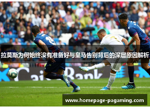 拉莫斯为何始终没有准备好与皇马告别背后的深层原因解析
