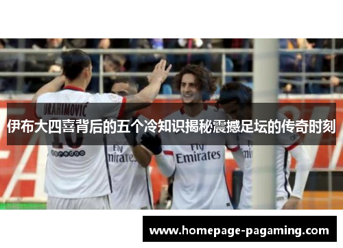 伊布大四喜背后的五个冷知识揭秘震撼足坛的传奇时刻