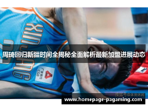 周琦回归新疆时间全揭秘全面解析最新加盟进展动态 周琦回归新疆时间全揭秘全面解析最新加盟进展动态