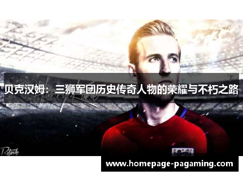 贝克汉姆:三狮军团历史传奇人物的荣耀与不朽之路 贝克汉姆:三狮军团历史传奇人物的荣耀与不朽之路