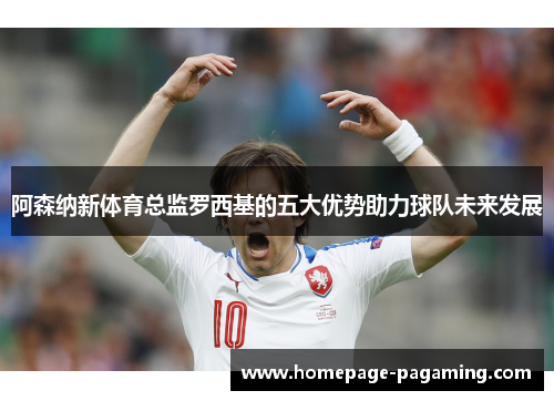 阿森纳新体育总监罗西基的五大优势助力球队未来发展