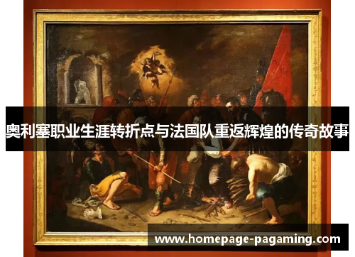 奥利塞职业生涯转折点与法国队重返辉煌的传奇故事