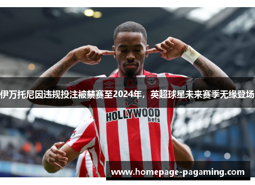 伊万托尼因违规投注被禁赛至2024年，英超球星未来赛季无缘登场