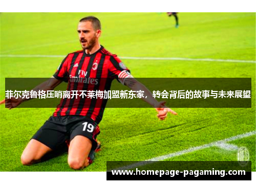 菲尔克鲁格压哨离开不莱梅加盟新东家,转会背后的故事与未来展望 菲尔克鲁格压哨离开不莱梅加盟新东家,转会背后的故事与未来展望