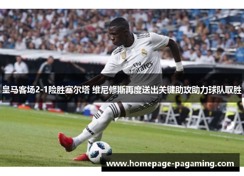 皇马客场2-1险胜塞尔塔 维尼修斯再度送出关键助攻助力球队取胜